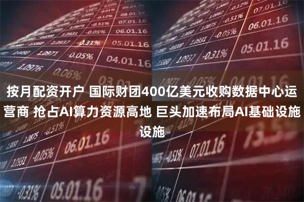 按月配资开户 国际财团400亿美元收购数据中心运营商 抢占AI算力资源高地 巨头加速布局AI基础设施