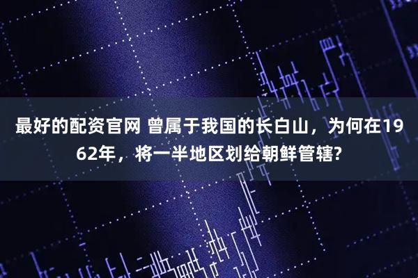 最好的配资官网 曾属于我国的长白山，为何在1962年，将一半地区划给朝鲜管辖?