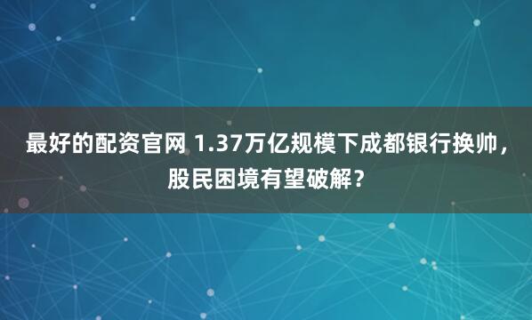 最好的配资官网 1.37万亿规模下成都银行换帅，股民困境有望破解？