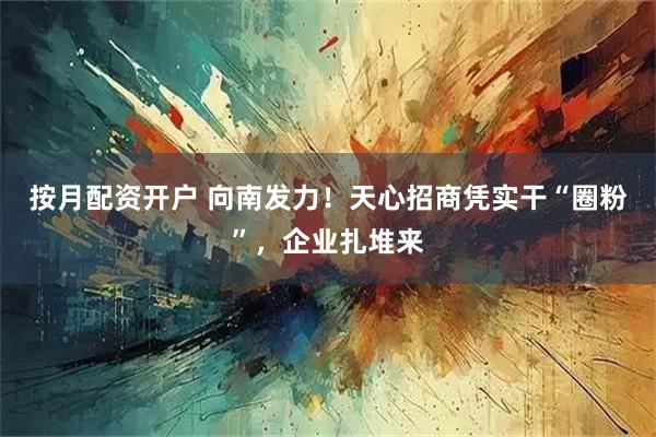 按月配资开户 向南发力！天心招商凭实干“圈粉”，企业扎堆来