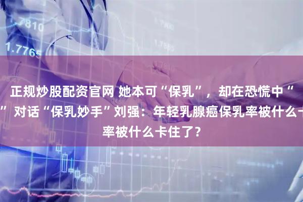 正规炒股配资官网 她本可“保乳”，却在恐慌中“被全切” 对话“保乳妙手”刘强：年轻乳腺癌保乳率被什么卡住了？