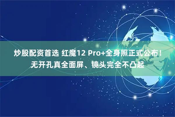 炒股配资首选 红魔12 Pro+全身照正式公布！无开孔真全面屏、镜头完全不凸起